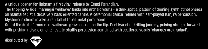 A unique opener for Haknam’s first vinyl release by Emad Parandian. The tripping A-side ‘marangai waikawa’ leads into archaic vaults – a dark spatial pattern of droning synth atmospheres all maintained at a decisively bass oriented centre. A ceremonial dance, refined with self-played Kanjira percussion. Mysterious choirs invoke a rainfall of tribal metal percussion. Out of the dust of ‘marangai waikawa’ grows ’scud’ on the flip. Part two of a thrilling journey, pulsing straight forward with pushing noise elements, astute shuffly percussion combined with scattered vocals – ‘changes are gradual’.